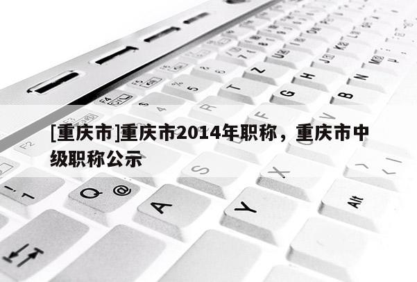 [重慶市]重慶市2014年職稱，重慶市中級(jí)職稱公示