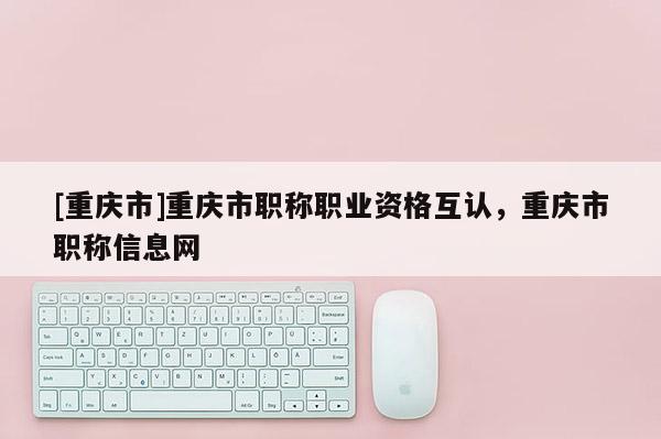 [重慶市]重慶市職稱職業(yè)資格互認，重慶市職稱信息網(wǎng)