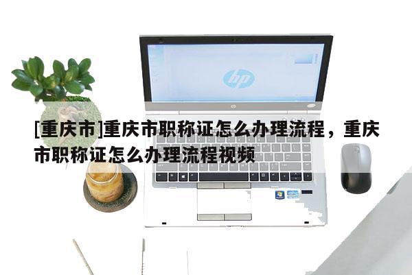 [重慶市]重慶市職稱證怎么辦理流程，重慶市職稱證怎么辦理流程視頻