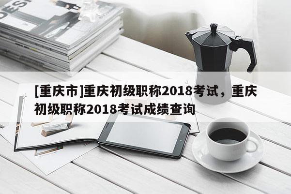 [重慶市]重慶初級職稱2018考試，重慶初級職稱2018考試成績查詢