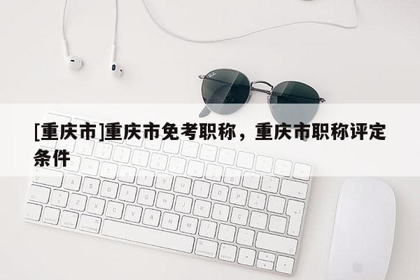 [重慶市]重慶市免考職稱，重慶市職稱評(píng)定條件