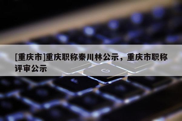 [重慶市]重慶職稱秦川林公示，重慶市職稱評審公示