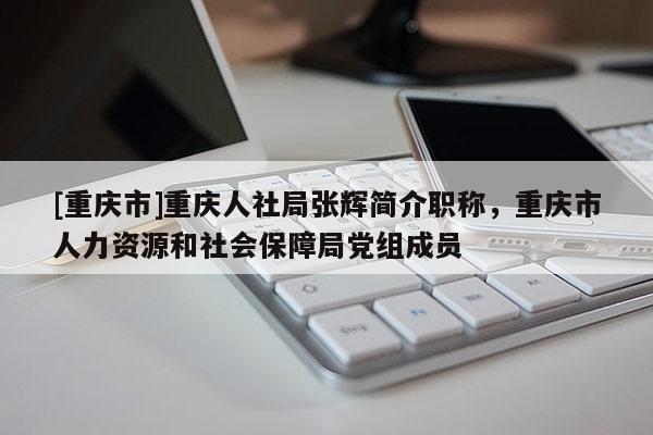 [重慶市]重慶人社局張輝簡介職稱，重慶市人力資源和社會保障局黨組成員