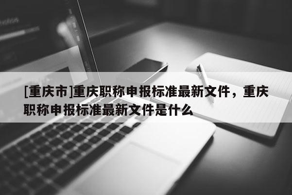 [重慶市]重慶職稱申報(bào)標(biāo)準(zhǔn)最新文件，重慶職稱申報(bào)標(biāo)準(zhǔn)最新文件是什么