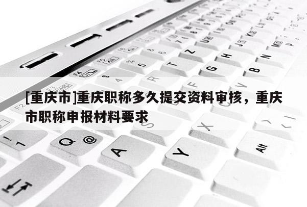 [重慶市]重慶職稱多久提交資料審核，重慶市職稱申報材料要求