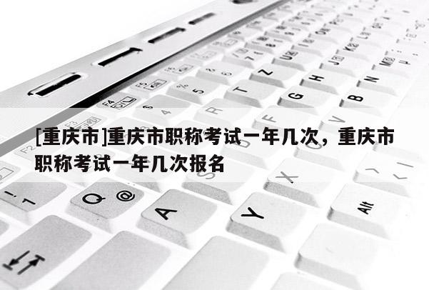 [重慶市]重慶市職稱考試一年幾次，重慶市職稱考試一年幾次報名