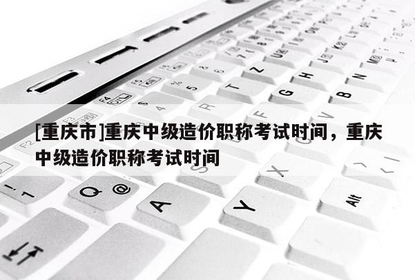 [重慶市]重慶中級造價(jià)職稱考試時(shí)間，重慶中級造價(jià)職稱考試時(shí)間