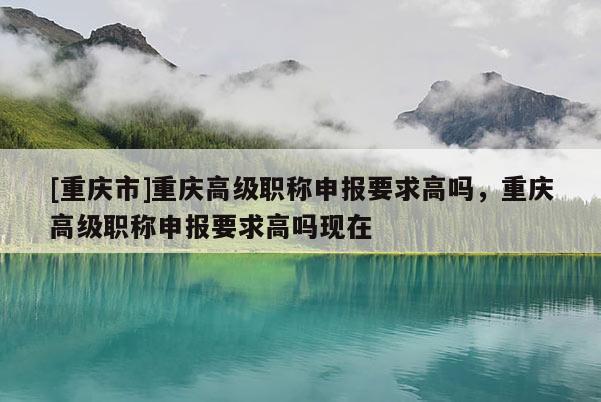 [重慶市]重慶高級(jí)職稱申報(bào)要求高嗎，重慶高級(jí)職稱申報(bào)要求高嗎現(xiàn)在