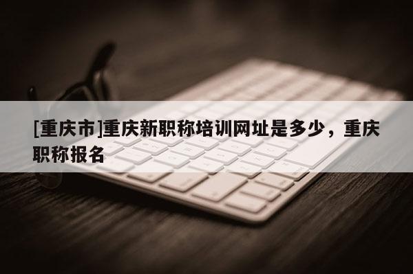 [重慶市]重慶新職稱培訓網(wǎng)址是多少，重慶職稱報名