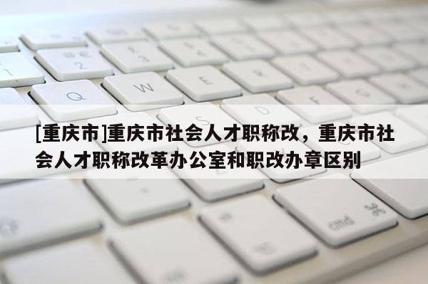 [重慶市]重慶市社會人才職稱改，重慶市社會人才職稱改革辦公室和職改辦章區(qū)別