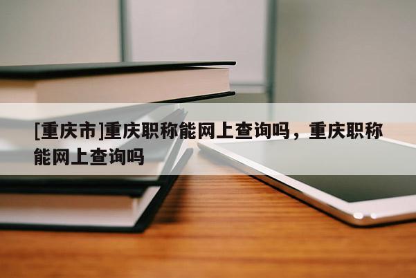 [重慶市]重慶職稱能網(wǎng)上查詢嗎，重慶職稱能網(wǎng)上查詢嗎