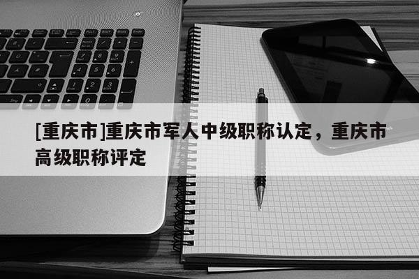 [重慶市]重慶市軍人中級職稱認(rèn)定，重慶市高級職稱評定