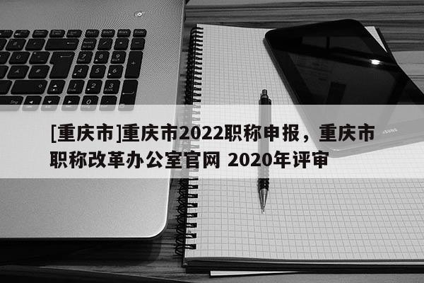 [重慶市]重慶市2022職稱申報，重慶市職稱改革辦公室官網(wǎng) 2020年評審