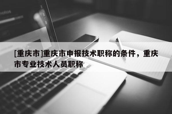 [重慶市]重慶市申報(bào)技術(shù)職稱的條件，重慶市專業(yè)技術(shù)人員職稱