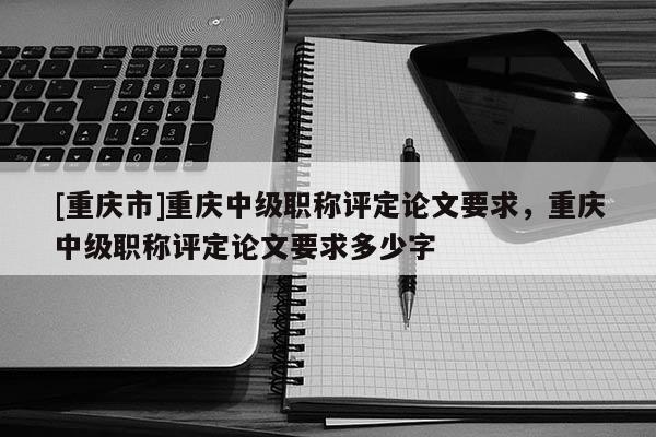 [重慶市]重慶中級(jí)職稱評(píng)定論文要求，重慶中級(jí)職稱評(píng)定論文要求多少字