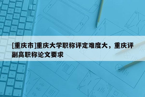 [重慶市]重慶大學(xué)職稱評定難度大，重慶評副高職稱論文要求