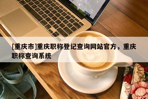 [重慶市]重慶職稱登記查詢網(wǎng)站官方，重慶職稱查詢系統(tǒng)