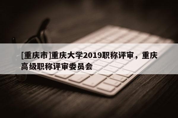 [重慶市]重慶大學(xué)2019職稱評審，重慶高級職稱評審委員會