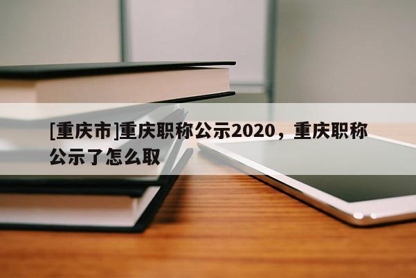 [重慶市]重慶職稱公示2020，重慶職稱公示了怎么取