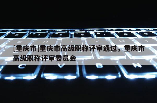 [重慶市]重慶市高級(jí)職稱評(píng)審?fù)ㄟ^(guò)，重慶市高級(jí)職稱評(píng)審委員會(huì)