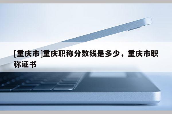 [重慶市]重慶職稱分?jǐn)?shù)線是多少，重慶市職稱證書