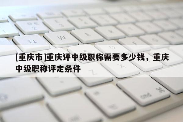 [重慶市]重慶評中級職稱需要多少錢，重慶中級職稱評定條件