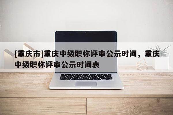 [重慶市]重慶中級職稱評審公示時間，重慶中級職稱評審公示時間表