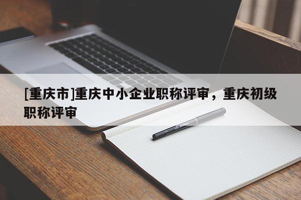 [重慶市]重慶中小企業(yè)職稱評審，重慶初級職稱評審