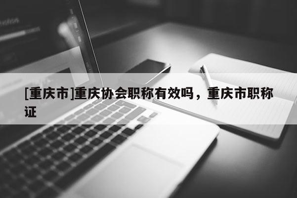 [重慶市]重慶協(xié)會(huì)職稱有效嗎，重慶市職稱證