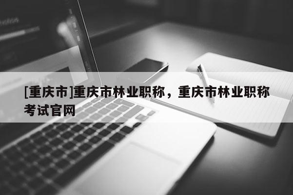 [重慶市]重慶市林業(yè)職稱，重慶市林業(yè)職稱考試官網(wǎng)