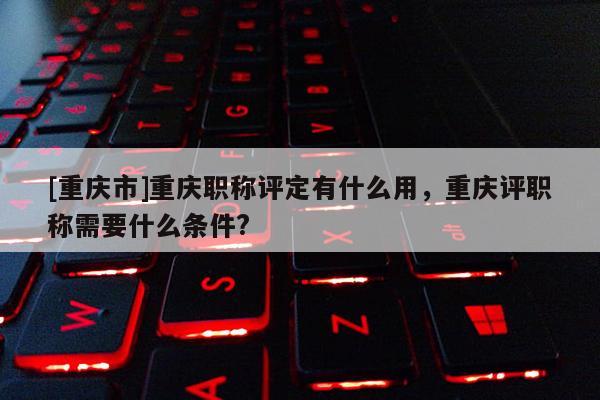 [重慶市]重慶職稱評定有什么用，重慶評職稱需要什么條件?