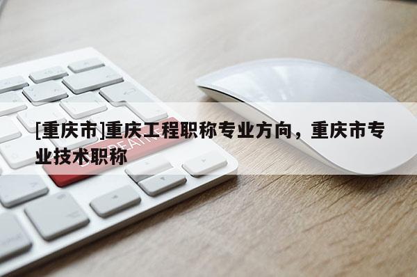 [重慶市]重慶工程職稱專業(yè)方向，重慶市專業(yè)技術(shù)職稱