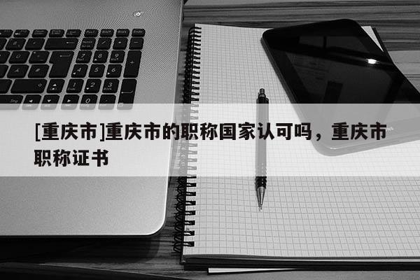 [重慶市]重慶市的職稱國(guó)家認(rèn)可嗎，重慶市職稱證書