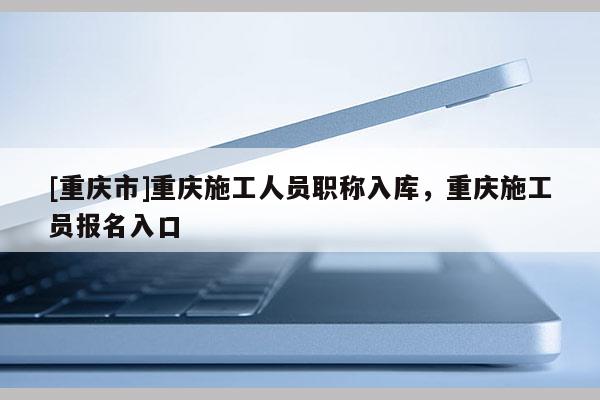 [重慶市]重慶施工人員職稱入庫(kù)，重慶施工員報(bào)名入口