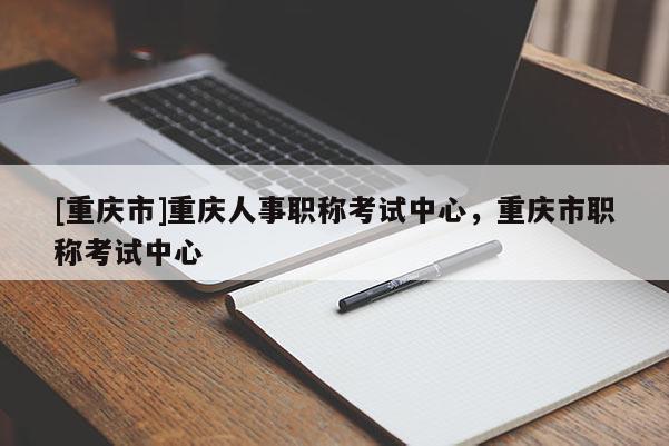 [重慶市]重慶人事職稱(chēng)考試中心，重慶市職稱(chēng)考試中心