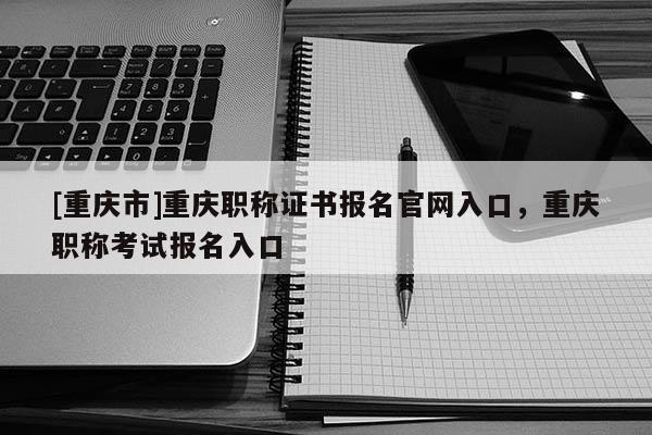 [重慶市]重慶職稱(chēng)證書(shū)報(bào)名官網(wǎng)入口，重慶職稱(chēng)考試報(bào)名入口