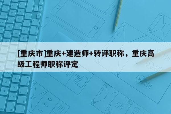 [重慶市]重慶+建造師+轉評職稱，重慶高級工程師職稱評定