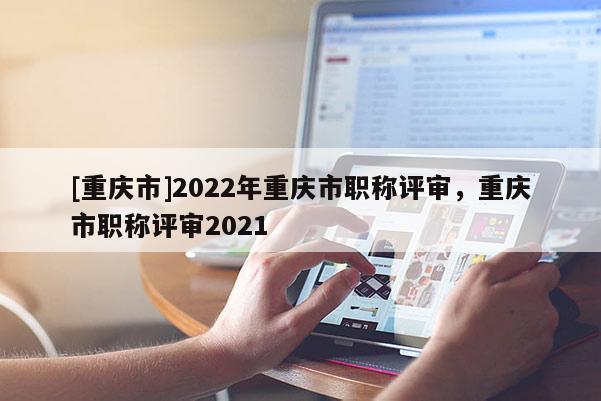 [重慶市]2022年重慶市職稱評(píng)審，重慶市職稱評(píng)審2021