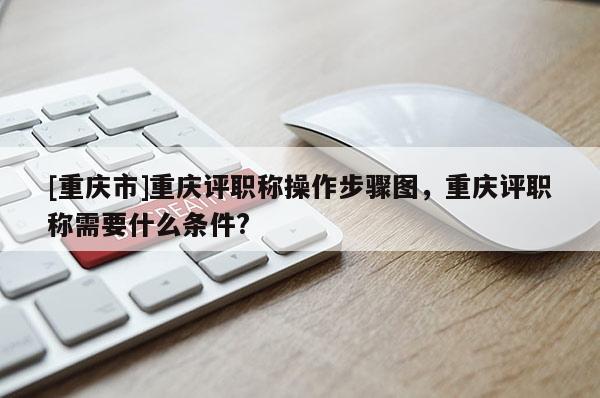 [重慶市]重慶評職稱操作步驟圖，重慶評職稱需要什么條件?