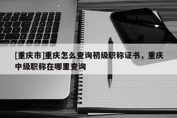 [重慶市]重慶怎么查詢初級職稱證書，重慶中級職稱在哪里查詢