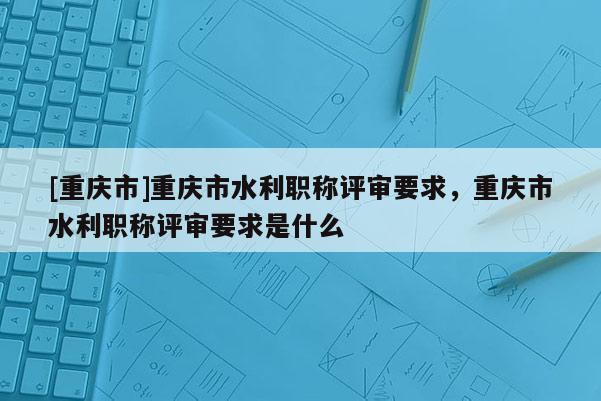 [重慶市]重慶市水利職稱評審要求，重慶市水利職稱評審要求是什么