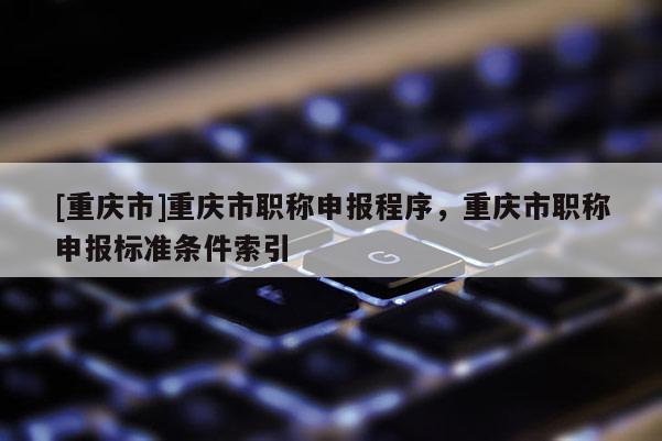 [重慶市]重慶市職稱申報(bào)程序，重慶市職稱申報(bào)標(biāo)準(zhǔn)條件索引