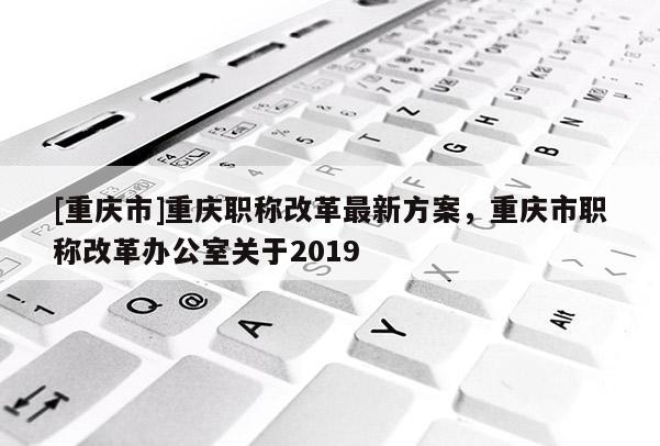 [重慶市]重慶職稱改革最新方案，重慶市職稱改革辦公室關(guān)于2019