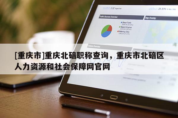 [重慶市]重慶北碚職稱查詢，重慶市北碚區(qū)人力資源和社會(huì)保障網(wǎng)官網(wǎng)