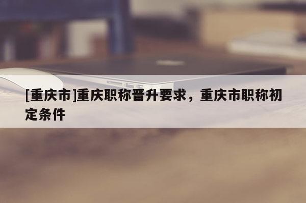 [重慶市]重慶職稱晉升要求，重慶市職稱初定條件