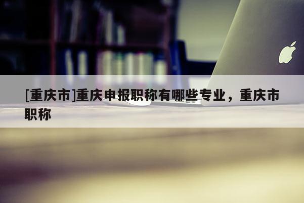 [重慶市]重慶申報職稱有哪些專業(yè)，重慶市職稱