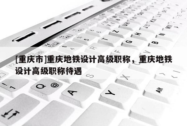 [重慶市]重慶地鐵設(shè)計高級職稱，重慶地鐵設(shè)計高級職稱待遇