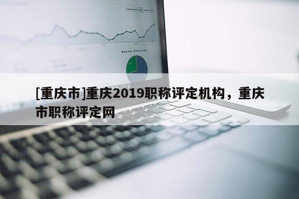 [重慶市]重慶2019職稱評定機構(gòu)，重慶市職稱評定網(wǎng)