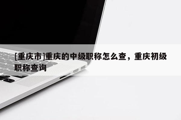 [重慶市]重慶的中級(jí)職稱(chēng)怎么查，重慶初級(jí)職稱(chēng)查詢(xún)