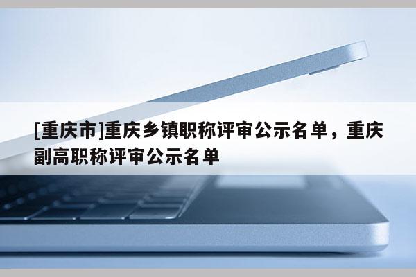 [重慶市]重慶鄉(xiāng)鎮(zhèn)職稱評(píng)審公示名單，重慶副高職稱評(píng)審公示名單